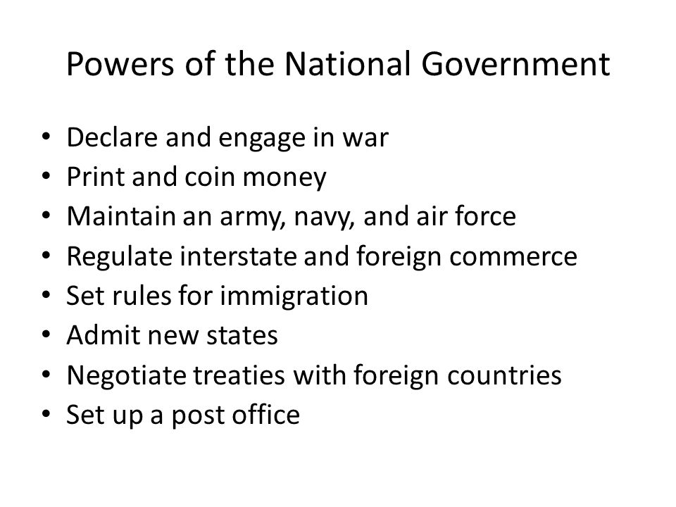 Powers of the National Government Declare and engage in war Print and coin money Maintain an army, navy, and air force Regulate interstate and foreign commerce Set rules for immigration Admit new states Negotiate treaties with foreign countries Set up a post office