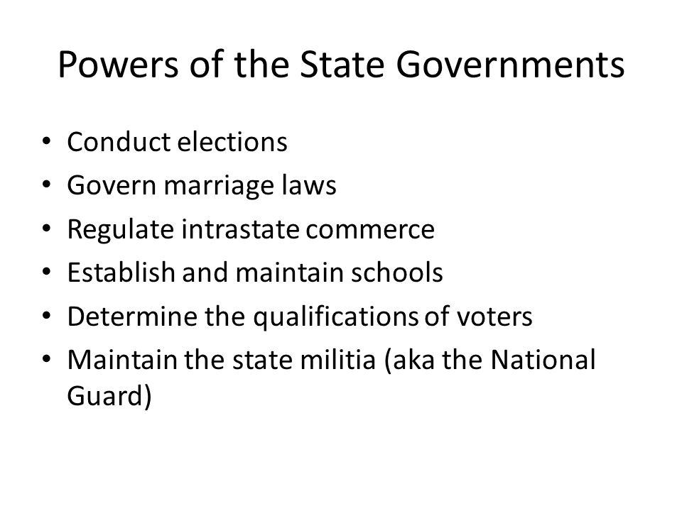 Powers of the State Governments Conduct elections Govern marriage laws Regulate intrastate commerce Establish and maintain schools Determine the qualifications of voters Maintain the state militia (aka the National Guard)
