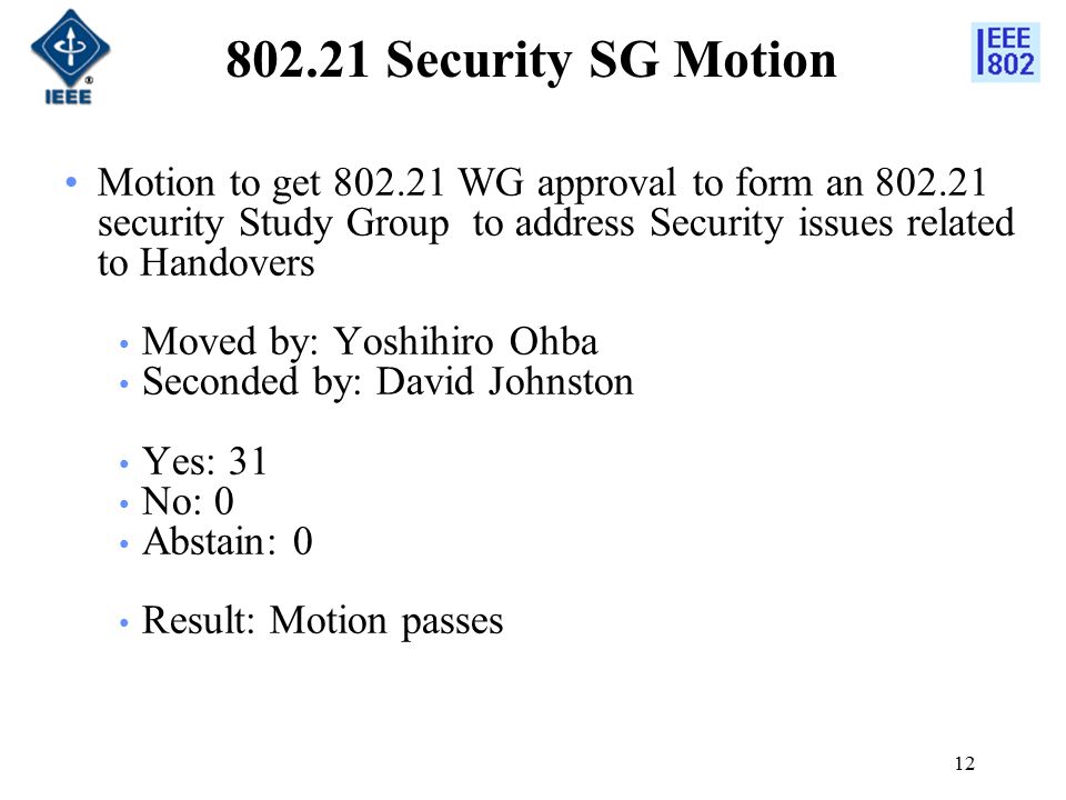 Security SG Motion Motion to get WG approval to form an security Study Group to address Security issues related to Handovers Moved by: Yoshihiro Ohba Seconded by: David Johnston Yes: 31 No: 0 Abstain: 0 Result: Motion passes