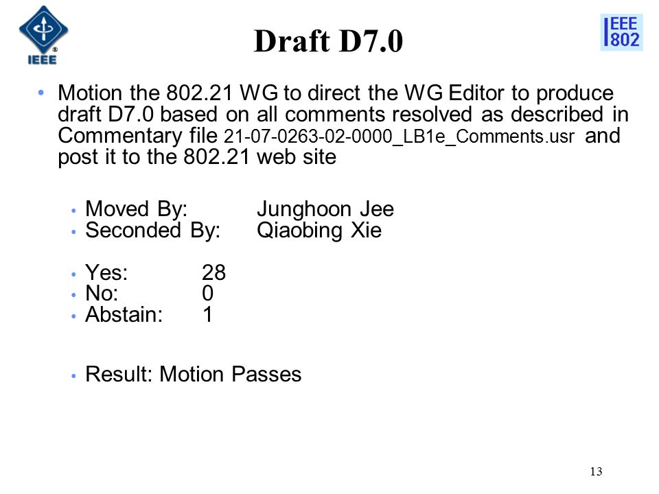 13 Draft D7.0 Motion the WG to direct the WG Editor to produce draft D7.0 based on all comments resolved as described in Commentary file _LB1e_Comments.usr and post it to the web site Moved By: Junghoon Jee Seconded By: Qiaobing Xie Yes:28 No:0 Abstain:1 Result: Motion Passes