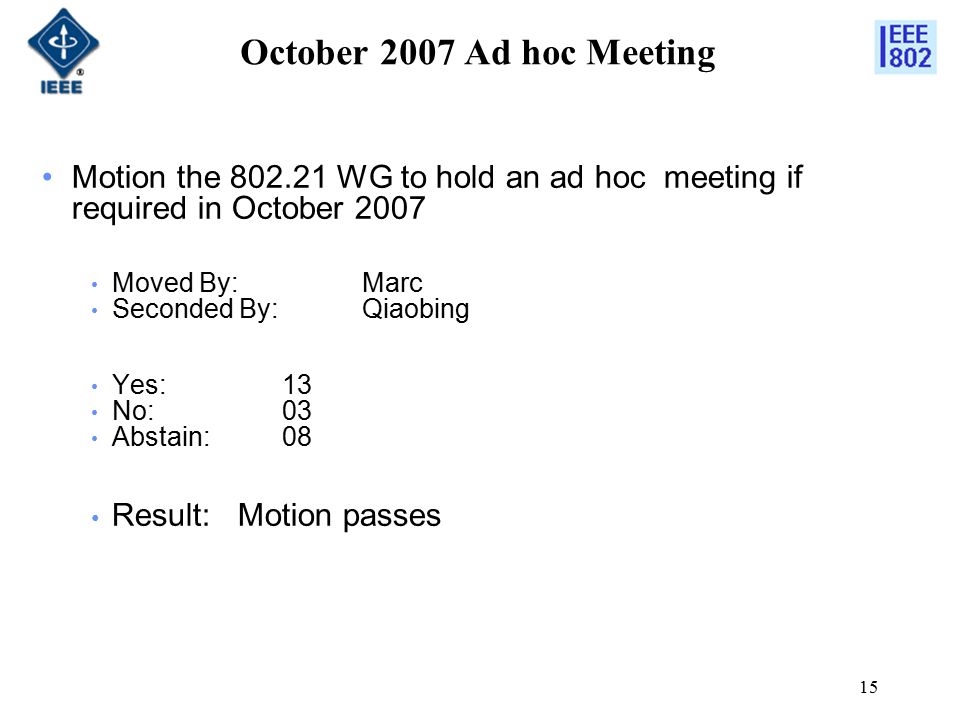 15 October 2007 Ad hoc Meeting Motion the WG to hold an ad hoc meeting if required in October 2007 Moved By: Marc Seconded By:Qiaobing Yes: 13 No: 03 Abstain:08 Result: Motion passes