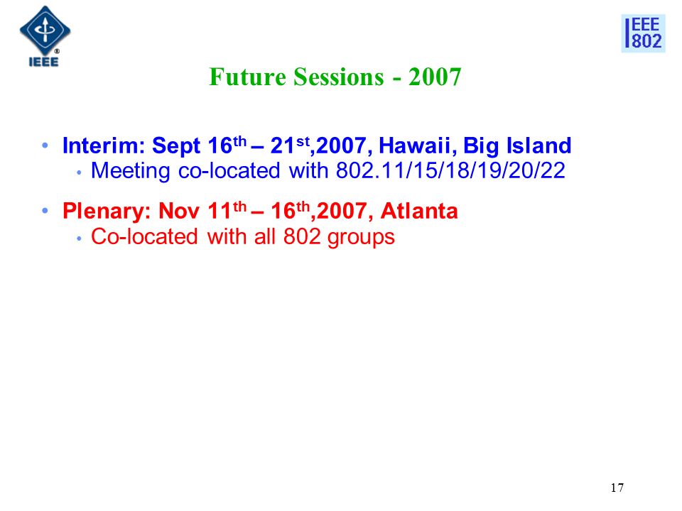 17 Future Sessions Interim: Sept 16 th – 21 st,2007, Hawaii, Big Island Meeting co-located with /15/18/19/20/22 Plenary: Nov 11 th – 16 th,2007, Atlanta Co-located with all 802 groups