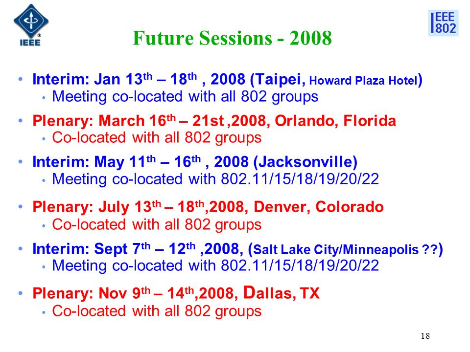 18 Future Sessions Interim: Jan 13 th – 18 th, 2008 (Taipei, Howard Plaza Hotel ) Meeting co-located with all 802 groups Plenary: March 16 th – 21st,2008, Orlando, Florida Co-located with all 802 groups Interim: May 11 th – 16 th, 2008 (Jacksonville) Meeting co-located with /15/18/19/20/22 Plenary: July 13 th – 18 th,2008, Denver, Colorado Co-located with all 802 groups Interim: Sept 7 th – 12 th,2008, ( Salt Lake City/Minneapolis .