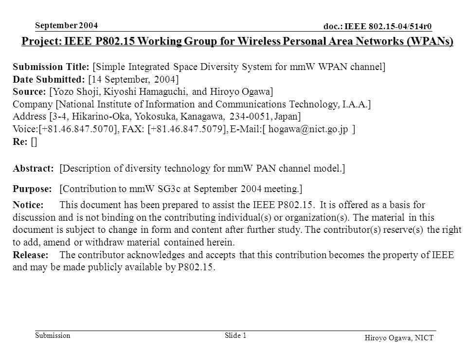 doc.: IEEE /514r0 Submission September 2004 Slide 1 Hiroyo Ogawa, NICT Project: IEEE P Working Group for Wireless Personal Area Networks (WPANs) Submission Title: [Simple Integrated Space Diversity System for mmW WPAN channel] Date Submitted: [14 September, 2004] Source: [Yozo Shoji, Kiyoshi Hamaguchi, and Hiroyo Ogawa] Company [National Institute of Information and Communications Technology, I.A.A.] Address [3-4, Hikarino-Oka, Yokosuka, Kanagawa, , Japan] Voice:[ ], FAX: [ ],  [ ] Re: [] Abstract:[Description of diversity technology for mmW PAN channel model.] Purpose:[Contribution to mmW SG3c at September 2004 meeting.] Notice:This document has been prepared to assist the IEEE P