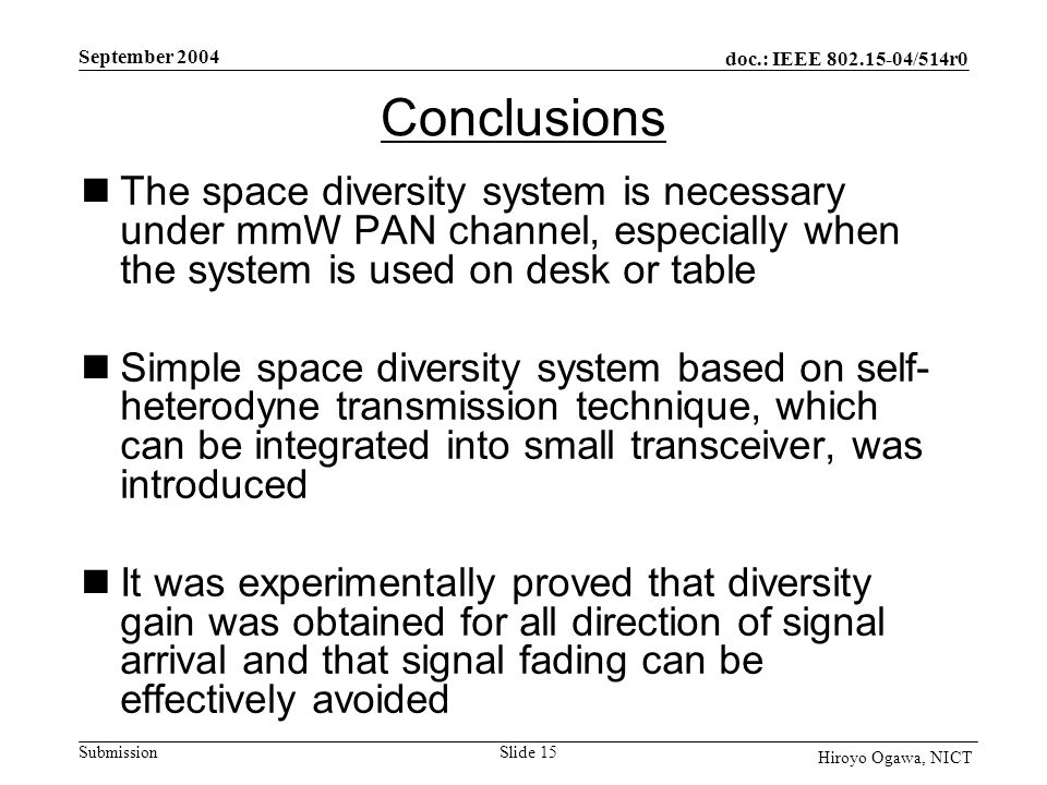 doc.: IEEE /514r0 Submission September 2004 Slide 15 Hiroyo Ogawa, NICT Conclusions The space diversity system is necessary under mmW PAN channel, especially when the system is used on desk or table Simple space diversity system based on self- heterodyne transmission technique, which can be integrated into small transceiver, was introduced It was experimentally proved that diversity gain was obtained for all direction of signal arrival and that signal fading can be effectively avoided