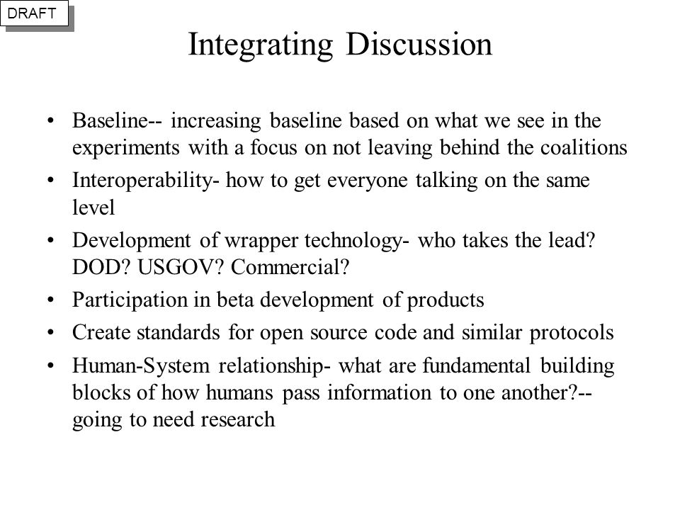 Integrating Discussion Baseline-- increasing baseline based on what we see in the experiments with a focus on not leaving behind the coalitions Interoperability- how to get everyone talking on the same level Development of wrapper technology- who takes the lead.
