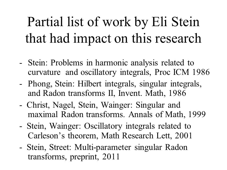 Partial list of work by Eli Stein that had impact on this research -Stein: Problems in harmonic analysis related to curvature and oscillatory integrals, Proc ICM Phong, Stein: Hilbert integrals, singular integrals, and Radon transforms II, Invent.