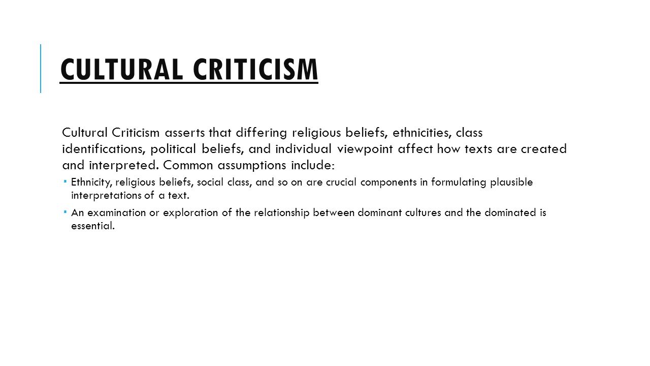 CULTURAL CRITICISM Cultural Criticism asserts that differing religious beliefs, ethnicities, class identifications, political beliefs, and individual viewpoint affect how texts are created and interpreted.