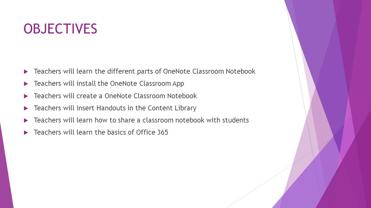 OBJECTIVES  Teachers will learn the different parts of OneNote Classroom Notebook  Teachers will install the OneNote Classroom App  Teachers will create a OneNote Classroom Notebook  Teachers will insert Handouts in the Content Library  Teachers will learn how to share a classroom notebook with students  Teachers will learn the basics of Office 365
