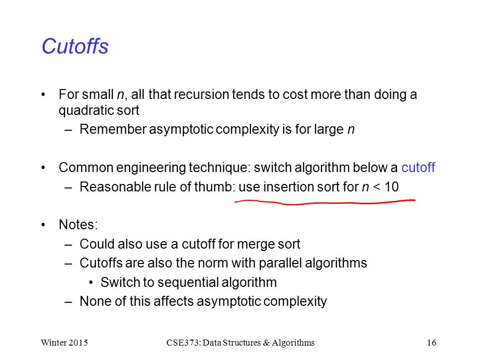 Cutoffs For small n, all that recursion tends to cost more than doing a quadratic sort –Remember asymptotic complexity is for large n Common engineering technique: switch algorithm below a cutoff –Reasonable rule of thumb: use insertion sort for n < 10 Notes: –Could also use a cutoff for merge sort –Cutoffs are also the norm with parallel algorithms Switch to sequential algorithm –None of this affects asymptotic complexity Winter CSE373: Data Structures & Algorithms