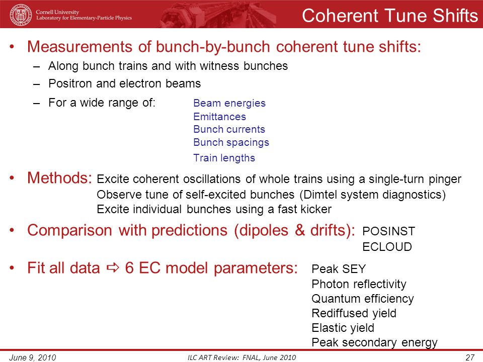 Coherent Tune Shifts Measurements of bunch-by-bunch coherent tune shifts: –Along bunch trains and with witness bunches –Positron and electron beams –For a wide range of: Beam energies Emittances Bunch currents Bunch spacings Train lengths Methods: Excite coherent oscillations of whole trains using a single-turn pinger Observe tune of self-excited bunches (Dimtel system diagnostics) Excite individual bunches using a fast kicker Comparison with predictions (dipoles & drifts): POSINST ECLOUD Fit all data  6 EC model parameters: Peak SEY Photon reflectivity Quantum efficiency Rediffused yield Elastic yield Peak secondary energy June 9, 2010 ILC ART Review: FNAL, June