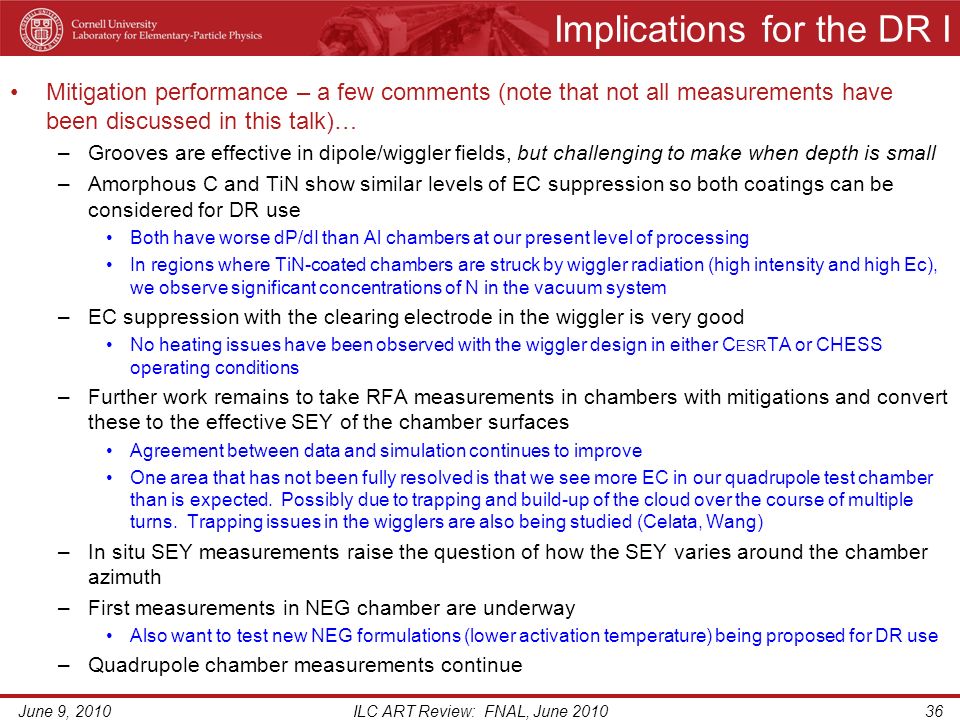 Implications for the DR I Mitigation performance – a few comments (note that not all measurements have been discussed in this talk)… –Grooves are effective in dipole/wiggler fields, but challenging to make when depth is small –Amorphous C and TiN show similar levels of EC suppression so both coatings can be considered for DR use Both have worse dP/dI than Al chambers at our present level of processing In regions where TiN-coated chambers are struck by wiggler radiation (high intensity and high Ec), we observe significant concentrations of N in the vacuum system –EC suppression with the clearing electrode in the wiggler is very good No heating issues have been observed with the wiggler design in either C ESR TA or CHESS operating conditions –Further work remains to take RFA measurements in chambers with mitigations and convert these to the effective SEY of the chamber surfaces Agreement between data and simulation continues to improve One area that has not been fully resolved is that we see more EC in our quadrupole test chamber than is expected.