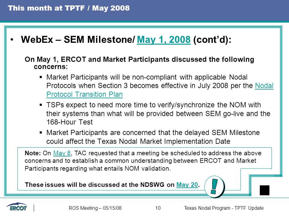 ROS Meeting – 05/15/0810Texas Nodal Program - TPTF Update This month at TPTF / May 2008 WebEx – SEM Milestone/ May 1, 2008 (cont’d):May 1, 2008 On May 1, ERCOT and Market Participants discussed the following concerns:  Market Participants will be non-compliant with applicable Nodal Protocols when Section 3 becomes effective in July 2008 per the Nodal Protocol Transition PlanNodal Protocol Transition Plan  TSPs expect to need more time to verify/synchronize the NOM with their systems than what will be provided between SEM go-live and the 168-Hour Test  Market Participants are concerned that the delayed SEM Milestone could affect the Texas Nodal Market Implementation Date Note: On May 8, TAC requested that a meeting be scheduled to address the above concerns and to establish a common understanding between ERCOT and Market Participants regarding what entails NOM validation.May 8 These issues will be discussed at the NDSWG on May 20.May 20