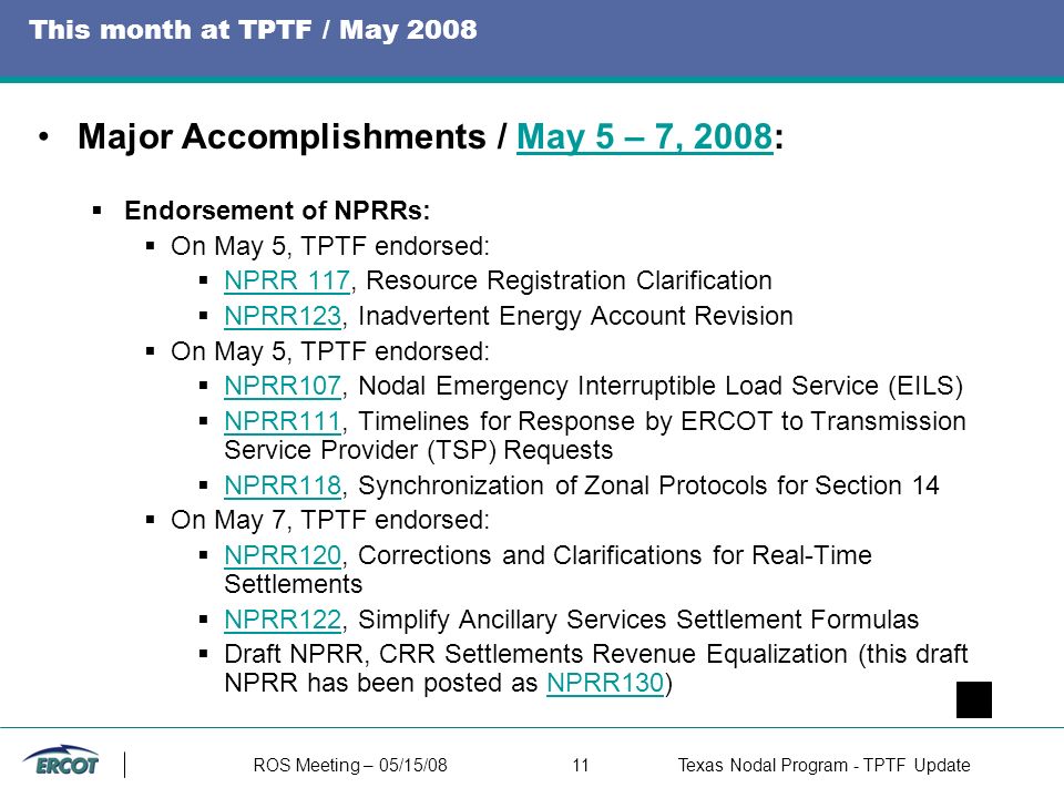 ROS Meeting – 05/15/0811Texas Nodal Program - TPTF Update This month at TPTF / May 2008 Major Accomplishments / May 5 – 7, 2008:May 5 – 7, 2008  Endorsement of NPRRs:  On May 5, TPTF endorsed:  NPRR 117, Resource Registration Clarification NPRR 117  NPRR123, Inadvertent Energy Account Revision NPRR123  On May 5, TPTF endorsed:  NPRR107, Nodal Emergency Interruptible Load Service (EILS) NPRR107  NPRR111, Timelines for Response by ERCOT to Transmission Service Provider (TSP) Requests NPRR111  NPRR118, Synchronization of Zonal Protocols for Section 14 NPRR118  On May 7, TPTF endorsed:  NPRR120, Corrections and Clarifications for Real-Time Settlements NPRR120  NPRR122, Simplify Ancillary Services Settlement Formulas NPRR122  Draft NPRR, CRR Settlements Revenue Equalization (this draft NPRR has been posted as NPRR130)NPRR130