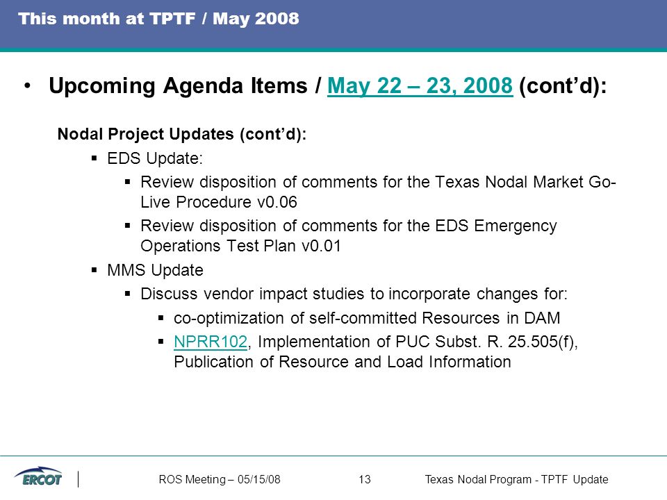 ROS Meeting – 05/15/0813Texas Nodal Program - TPTF Update This month at TPTF / May 2008 Upcoming Agenda Items / May 22 – 23, 2008 (cont’d):May 22 – 23, 2008 Nodal Project Updates (cont’d):  EDS Update:  Review disposition of comments for the Texas Nodal Market Go- Live Procedure v0.06  Review disposition of comments for the EDS Emergency Operations Test Plan v0.01  MMS Update  Discuss vendor impact studies to incorporate changes for:  co-optimization of self-committed Resources in DAM  NPRR102, Implementation of PUC Subst.
