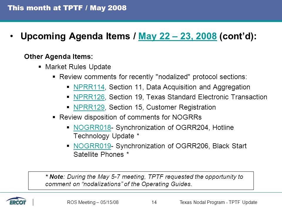 ROS Meeting – 05/15/0814Texas Nodal Program - TPTF Update This month at TPTF / May 2008 Upcoming Agenda Items / May 22 – 23, 2008 (cont’d):May 22 – 23, 2008 Other Agenda Items:  Market Rules Update  Review comments for recently nodalized protocol sections:  NPRR114, Section 11, Data Acquisition and Aggregation NPRR114  NPRR126, Section 19, Texas Standard Electronic Transaction NPRR126  NPRR129, Section 15, Customer Registration NPRR129  Review disposition of comments for NOGRRs  NOGRR018- Synchronization of OGRR204, Hotline Technology Update * NOGRR018  NOGRR019- Synchronization of OGRR206, Black Start Satellite Phones * NOGRR019 * Note: During the May 5-7 meeting, TPTF requested the opportunity to comment on nodalizations of the Operating Guides.