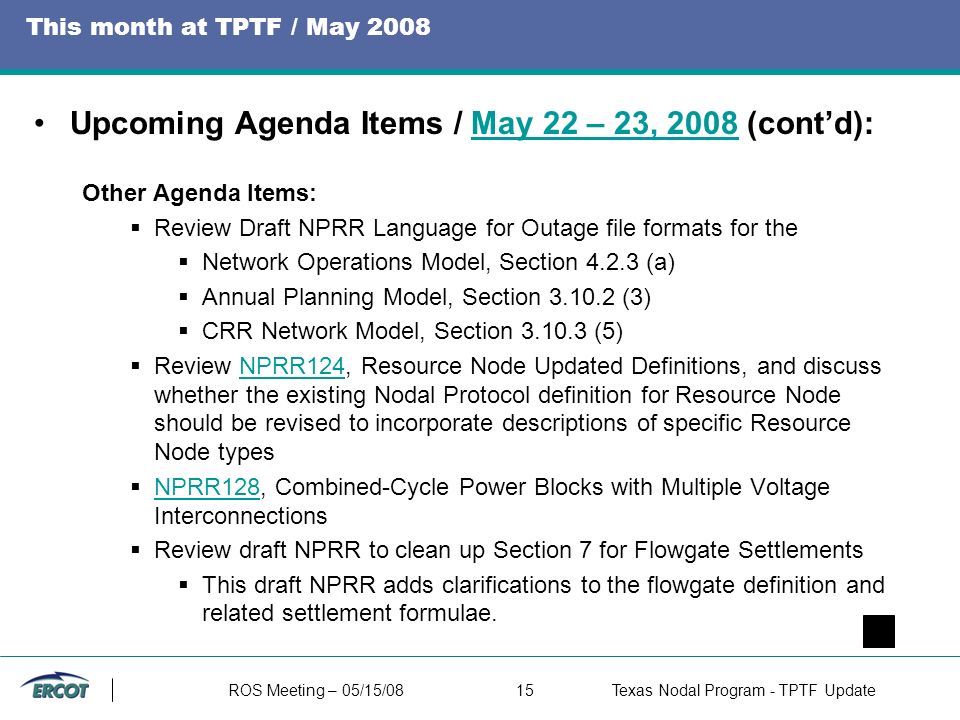 ROS Meeting – 05/15/0815Texas Nodal Program - TPTF Update This month at TPTF / May 2008 Upcoming Agenda Items / May 22 – 23, 2008 (cont’d):May 22 – 23, 2008 Other Agenda Items:  Review Draft NPRR Language for Outage file formats for the  Network Operations Model, Section (a)  Annual Planning Model, Section (3)  CRR Network Model, Section (5)  Review NPRR124, Resource Node Updated Definitions, and discuss whether the existing Nodal Protocol definition for Resource Node should be revised to incorporate descriptions of specific Resource Node typesNPRR124  NPRR128, Combined-Cycle Power Blocks with Multiple Voltage Interconnections NPRR128  Review draft NPRR to clean up Section 7 for Flowgate Settlements  This draft NPRR adds clarifications to the flowgate definition and related settlement formulae.