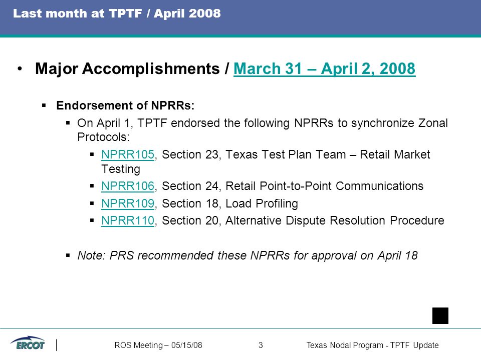 ROS Meeting – 05/15/083Texas Nodal Program - TPTF Update Last month at TPTF / April 2008 Major Accomplishments / March 31 – April 2, 2008March 31 – April 2, 2008  Endorsement of NPRRs:  On April 1, TPTF endorsed the following NPRRs to synchronize Zonal Protocols:  NPRR105, Section 23, Texas Test Plan Team – Retail Market Testing NPRR105  NPRR106, Section 24, Retail Point-to-Point Communications NPRR106  NPRR109, Section 18, Load Profiling NPRR109  NPRR110, Section 20, Alternative Dispute Resolution Procedure NPRR110  Note: PRS recommended these NPRRs for approval on April 18