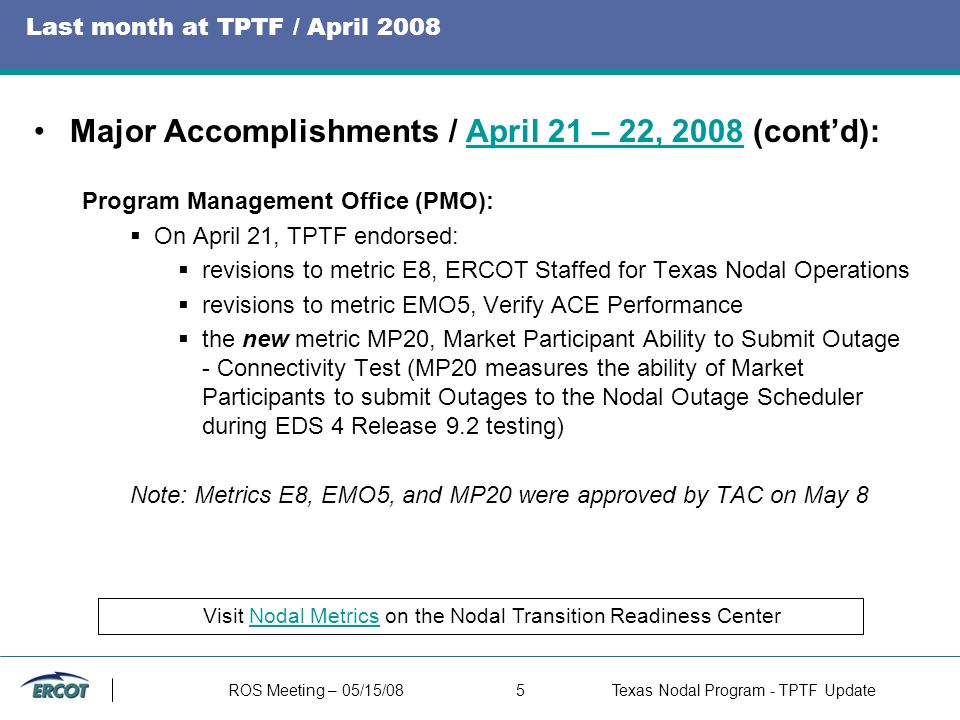 ROS Meeting – 05/15/085Texas Nodal Program - TPTF Update Last month at TPTF / April 2008 Major Accomplishments / April 21 – 22, 2008 (cont’d):April 21 – 22, 2008 Program Management Office (PMO):  On April 21, TPTF endorsed:  revisions to metric E8, ERCOT Staffed for Texas Nodal Operations  revisions to metric EMO5, Verify ACE Performance  the new metric MP20, Market Participant Ability to Submit Outage - Connectivity Test (MP20 measures the ability of Market Participants to submit Outages to the Nodal Outage Scheduler during EDS 4 Release 9.2 testing) Note: Metrics E8, EMO5, and MP20 were approved by TAC on May 8 Visit Nodal Metrics on the Nodal Transition Readiness CenterNodal Metrics