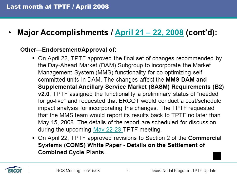 ROS Meeting – 05/15/086Texas Nodal Program - TPTF Update Last month at TPTF / April 2008 Major Accomplishments / April 21 – 22, 2008 (cont’d):April 21 – 22, 2008 Other—Endorsement/Approval of:  On April 22, TPTF approved the final set of changes recommended by the Day-Ahead Market (DAM) Subgroup to incorporate the Market Management System (MMS) functionality for co-optimizing self- committed units in DAM.