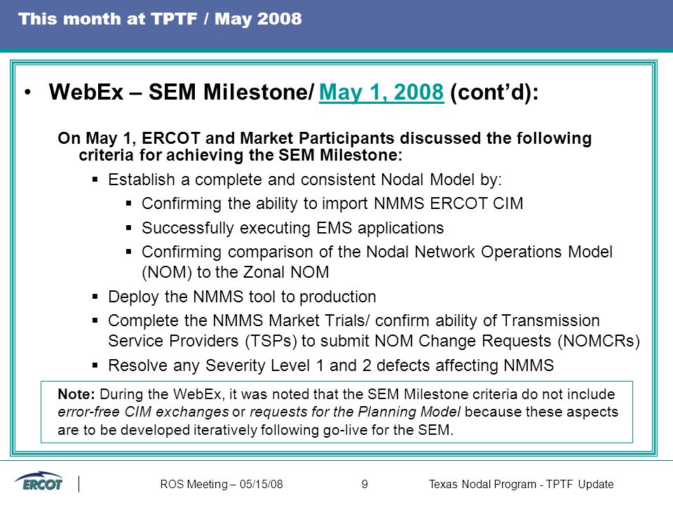 ROS Meeting – 05/15/089Texas Nodal Program - TPTF Update This month at TPTF / May 2008 WebEx – SEM Milestone/ May 1, 2008 (cont’d):May 1, 2008 On May 1, ERCOT and Market Participants discussed the following criteria for achieving the SEM Milestone:  Establish a complete and consistent Nodal Model by:  Confirming the ability to import NMMS ERCOT CIM  Successfully executing EMS applications  Confirming comparison of the Nodal Network Operations Model (NOM) to the Zonal NOM  Deploy the NMMS tool to production  Complete the NMMS Market Trials/ confirm ability of Transmission Service Providers (TSPs) to submit NOM Change Requests (NOMCRs)  Resolve any Severity Level 1 and 2 defects affecting NMMS Note: During the WebEx, it was noted that the SEM Milestone criteria do not include error-free CIM exchanges or requests for the Planning Model because these aspects are to be developed iteratively following go-live for the SEM.
