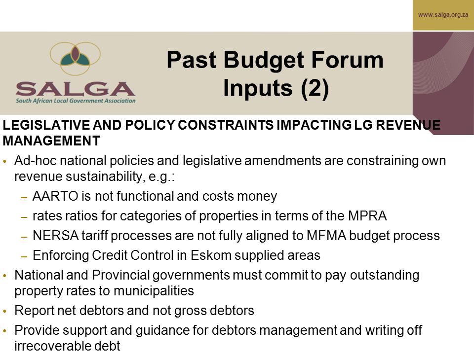 LEGISLATIVE AND POLICY CONSTRAINTS IMPACTING LG REVENUE MANAGEMENT Ad-hoc national policies and legislative amendments are constraining own revenue sustainability, e.g.: – AARTO is not functional and costs money – rates ratios for categories of properties in terms of the MPRA – NERSA tariff processes are not fully aligned to MFMA budget process – Enforcing Credit Control in Eskom supplied areas National and Provincial governments must commit to pay outstanding property rates to municipalities Report net debtors and not gross debtors Provide support and guidance for debtors management and writing off irrecoverable debt Past Budget Forum Inputs (2)