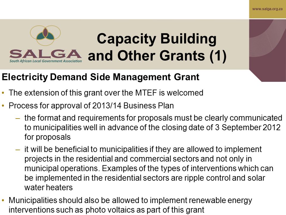 Electricity Demand Side Management Grant The extension of this grant over the MTEF is welcomed Process for approval of 2013/14 Business Plan –the format and requirements for proposals must be clearly communicated to municipalities well in advance of the closing date of 3 September 2012 for proposals –it will be beneficial to municipalities if they are allowed to implement projects in the residential and commercial sectors and not only in municipal operations.