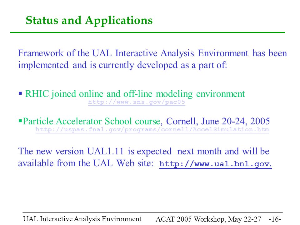ACAT 2005 Workshop, May UAL Interactive Analysis Environment Status and Applications Framework of the UAL Interactive Analysis Environment has been implemented and is currently developed as a part of:  RHIC joined online and off-line modeling environment    Particle Accelerator School course, Cornell, June 20-24, The new version UAL1.11 is expected next month and will be available from the UAL Web site: