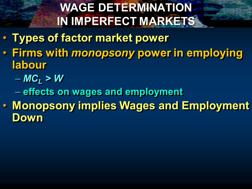 WAGE DETERMINATION IN IMPERFECT MARKETS Types of factor market power Firms with monopsony power in employing labour – –MC L > W – –effects on wages and employment Monopsony implies Wages and Employment Down Types of factor market power Firms with monopsony power in employing labour – –MC L > W – –effects on wages and employment Monopsony implies Wages and Employment Down