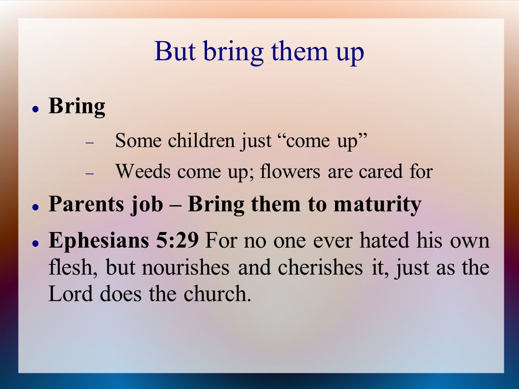 But bring them up Bring  Some children just come up  Weeds come up; flowers are cared for Parents job – Bring them to maturity Ephesians 5:29 For no one ever hated his own flesh, but nourishes and cherishes it, just as the Lord does the church.