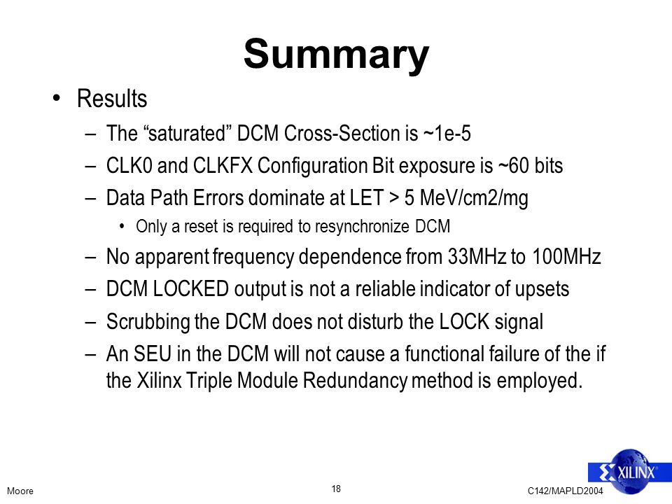 MooreC142/MAPLD Summary Results – The saturated DCM Cross-Section is ~1e-5 – CLK0 and CLKFX Configuration Bit exposure is ~60 bits – Data Path Errors dominate at LET > 5 MeV/cm2/mg Only a reset is required to resynchronize DCM – No apparent frequency dependence from 33MHz to 100MHz – DCM LOCKED output is not a reliable indicator of upsets – Scrubbing the DCM does not disturb the LOCK signal – An SEU in the DCM will not cause a functional failure of the if the Xilinx Triple Module Redundancy method is employed.