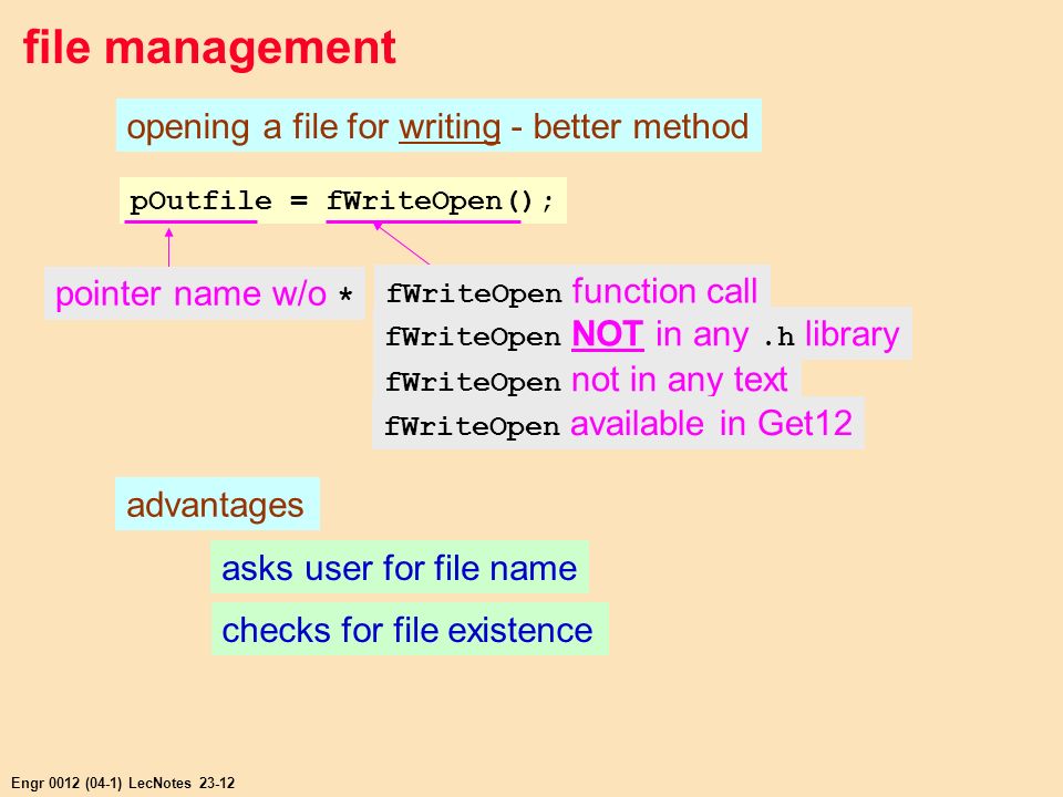 Engr 0012 (04-1) LecNotes file management opening a file for writing - better method pOutfile = fWriteOpen(); pointer name w/o * fWriteOpen NOT in any.h library fWriteOpen not in any text advantages asks user for file name checks for file existence fWriteOpen available in Get12 fWriteOpen function call