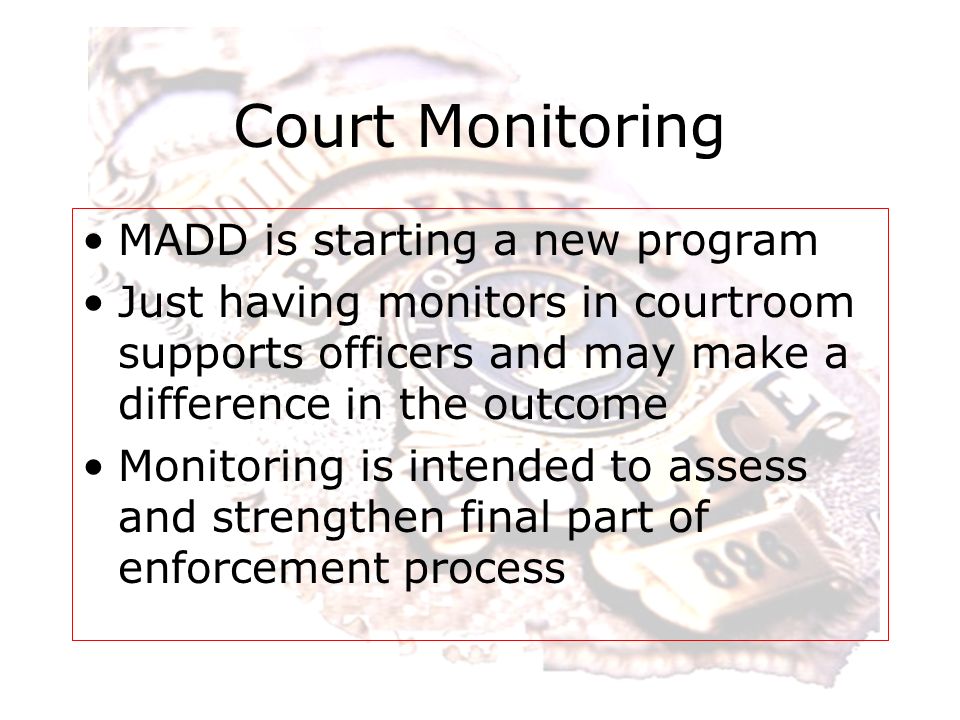 Court Monitoring MADD is starting a new program Just having monitors in courtroom supports officers and may make a difference in the outcome Monitoring is intended to assess and strengthen final part of enforcement process