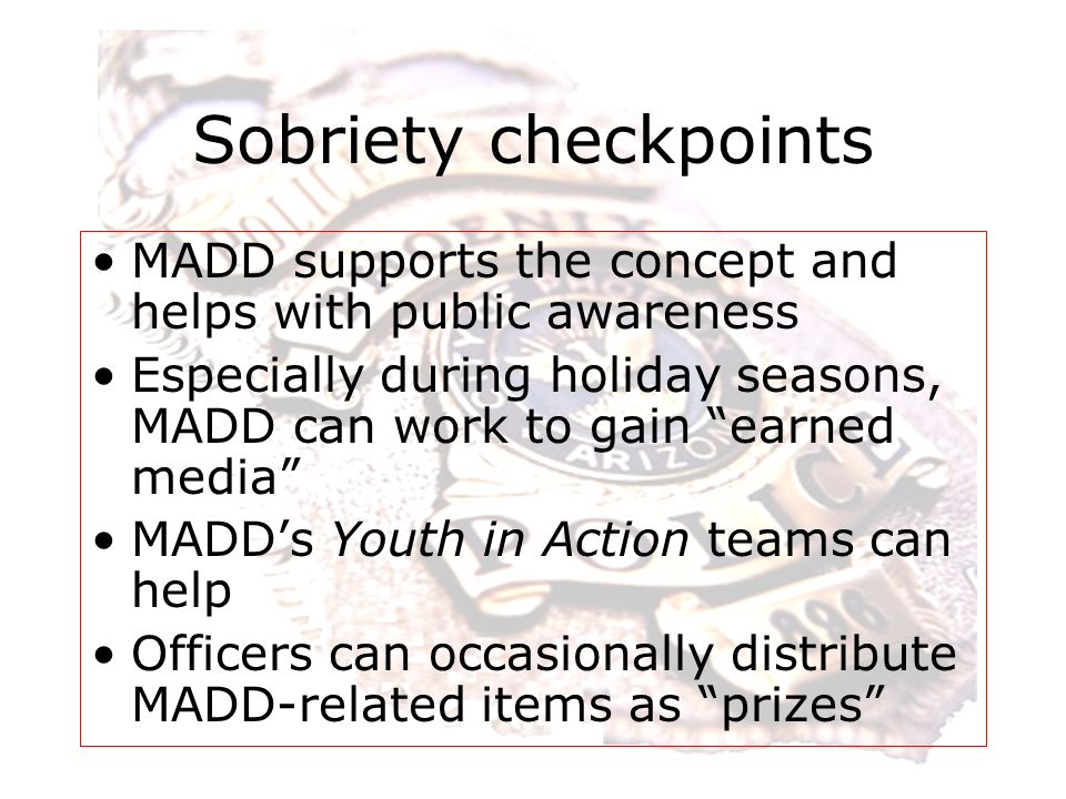 Sobriety checkpoints MADD supports the concept and helps with public awareness Especially during holiday seasons, MADD can work to gain earned media MADD’s Youth in Action teams can help Officers can occasionally distribute MADD-related items as prizes