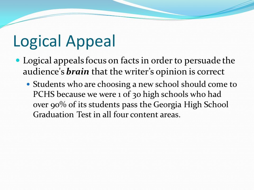 Logical Appeal Logical appeals focus on facts in order to persuade the audience s brain that the writer’s opinion is correct Students who are choosing a new school should come to PCHS because we were 1 of 30 high schools who had over 90% of its students pass the Georgia High School Graduation Test in all four content areas.