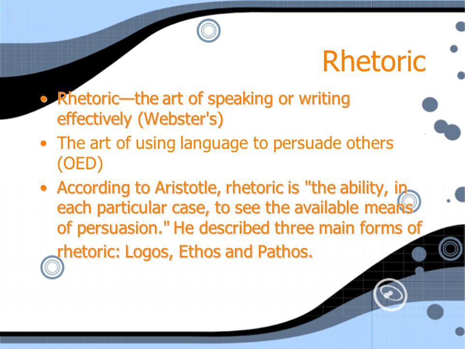 Rhetoric Rhetoric—the art of speaking or writing effectively (Webster s)Rhetoric—the art of speaking or writing effectively (Webster s) The art of using language to persuade others (OED) According to Aristotle, rhetoric is the ability, in each particular case, to see the available means of persuasion. He described three main forms of rhetoric: Logos, Ethos and Pathos.According to Aristotle, rhetoric is the ability, in each particular case, to see the available means of persuasion. He described three main forms of rhetoric: Logos, Ethos and Pathos.
