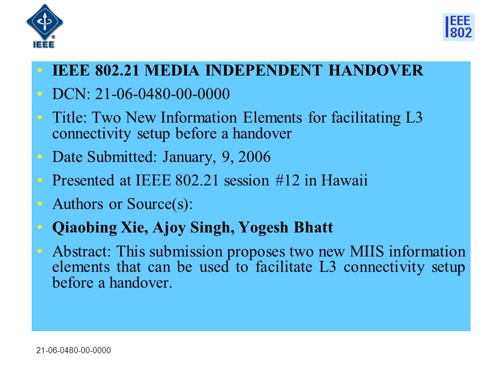 IEEE MEDIA INDEPENDENT HANDOVER DCN: Title: Two New Information Elements for facilitating L3 connectivity setup before a handover Date Submitted: January, 9, 2006 Presented at IEEE session #12 in Hawaii Authors or Source(s): Qiaobing Xie, Ajoy Singh, Yogesh Bhatt Abstract: This submission proposes two new MIIS information elements that can be used to facilitate L3 connectivity setup before a handover.