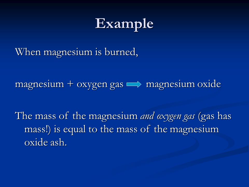 Example When magnesium is burned, magnesium + oxygen gas magnesium oxide The mass of the magnesium and oxygen gas (gas has mass!) is equal to the mass of the magnesium oxide ash.