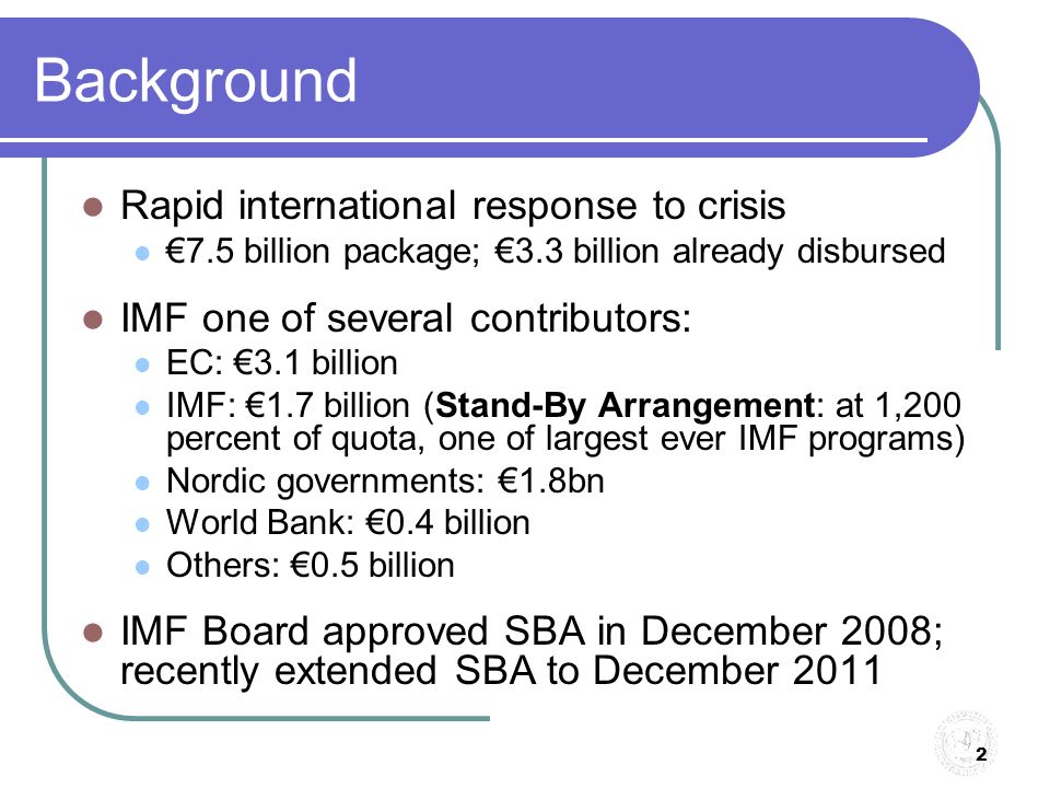 2 Background Rapid international response to crisis €7.5 billion package; €3.3 billion already disbursed IMF one of several contributors: EC: €3.1 billion IMF: €1.7 billion (Stand-By Arrangement: at 1,200 percent of quota, one of largest ever IMF programs) Nordic governments: €1.8bn World Bank: €0.4 billion Others: €0.5 billion IMF Board approved SBA in December 2008; recently extended SBA to December 2011