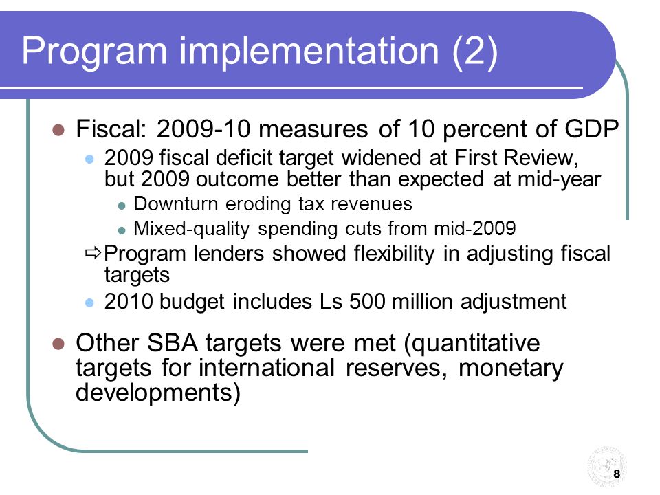 8 Program implementation (2) Fiscal: measures of 10 percent of GDP 2009 fiscal deficit target widened at First Review, but 2009 outcome better than expected at mid-year Downturn eroding tax revenues Mixed-quality spending cuts from mid-2009  Program lenders showed flexibility in adjusting fiscal targets 2010 budget includes Ls 500 million adjustment Other SBA targets were met (quantitative targets for international reserves, monetary developments)