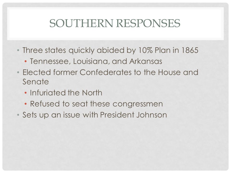 SOUTHERN RESPONSES Three states quickly abided by 10% Plan in 1865 Tennessee, Louisiana, and Arkansas Elected former Confederates to the House and Senate Infuriated the North Refused to seat these congressmen Sets up an issue with President Johnson