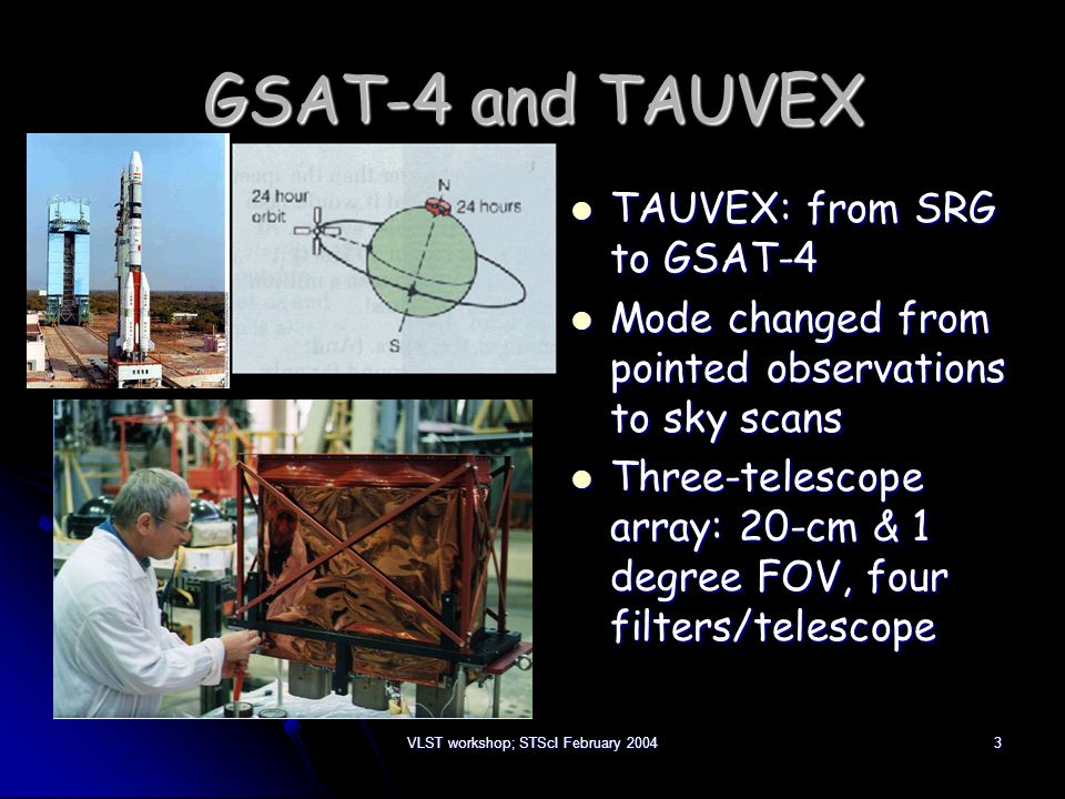VLST workshop; STScI February GSAT-4 and TAUVEX TAUVEX: from SRG to GSAT-4 TAUVEX: from SRG to GSAT-4 Mode changed from pointed observations to sky scans Mode changed from pointed observations to sky scans Three-telescope array: 20-cm & 1 degree FOV, four filters/telescope Three-telescope array: 20-cm & 1 degree FOV, four filters/telescope