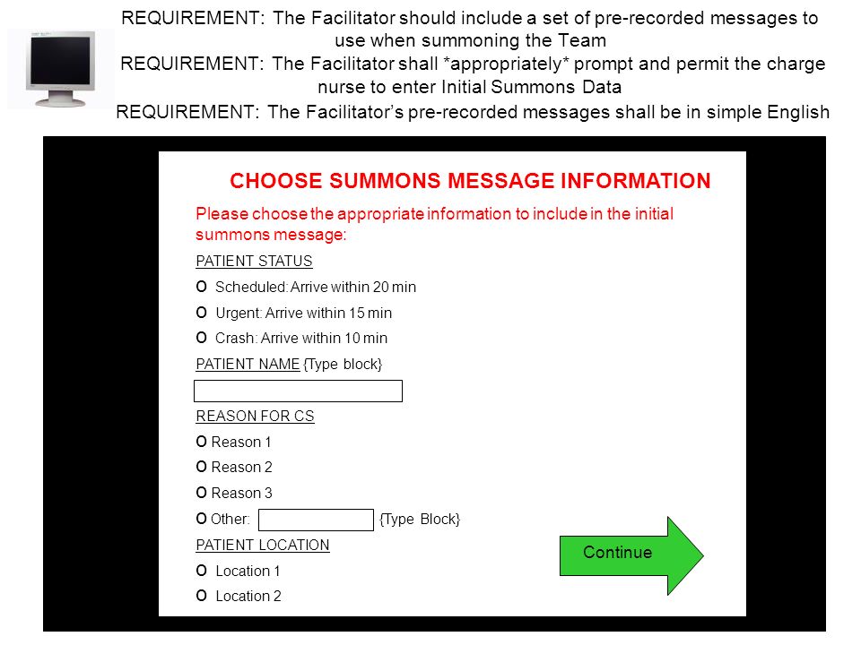 REQUIREMENT: The Facilitator should include a set of pre-recorded messages to use when summoning the Team REQUIREMENT: The Facilitator shall *appropriately* prompt and permit the charge nurse to enter Initial Summons Data REQUIREMENT: The Facilitator’s pre-recorded messages shall be in simple English CHOOSE SUMMONS MESSAGE INFORMATION Please choose the appropriate information to include in the initial summons message: PATIENT STATUS o Scheduled: Arrive within 20 min o Urgent: Arrive within 15 min o Crash: Arrive within 10 min PATIENT NAME {Type block} REASON FOR CS o Reason 1 o Reason 2 o Reason 3 o Other: {Type Block} PATIENT LOCATION o Location 1 o Location 2 Continue