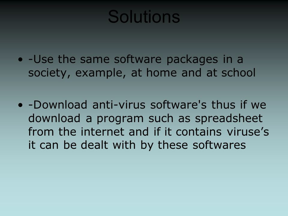 Solutions -Use the same software packages in a society, example, at home and at school -Download anti-virus software s thus if we download a program such as spreadsheet from the internet and if it contains viruse’s it can be dealt with by these softwares