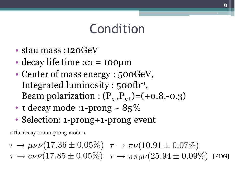 Condition stau mass :120GeV decay life time :cτ = 100μm Center of mass energy : 500GeV, Integrated luminosity : 500fb -1, Beam polarization : (P e-,P e+ )=(+0.8,-0.3) τ decay mode :1-prong ~ 85 ％ Selection: 1-prong+1-prong event [PDG] 6