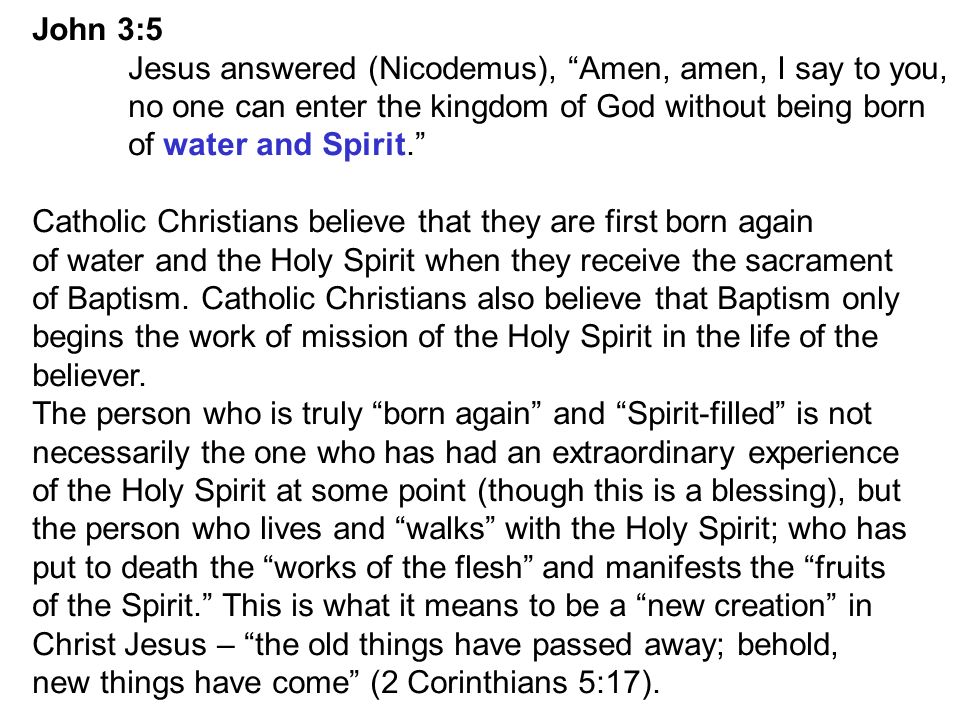 John 3:5 Jesus answered (Nicodemus), Amen, amen, I say to you, no one can enter the kingdom of God without being born of water and Spirit. Catholic Christians believe that they are first born again of water and the Holy Spirit when they receive the sacrament of Baptism.