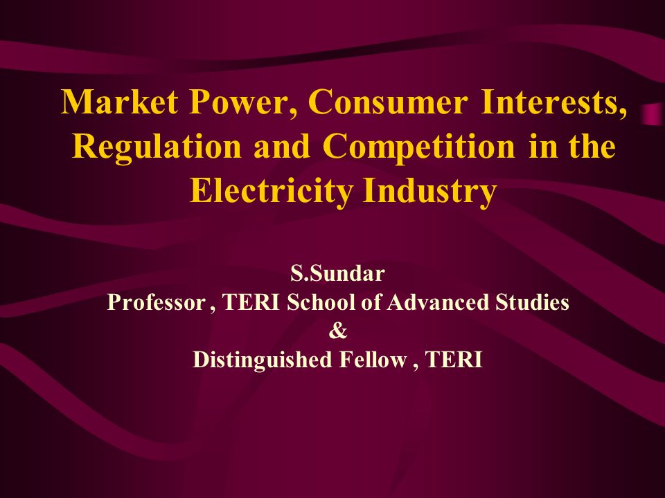 Market Power, Consumer Interests, Regulation and Competition in the Electricity Industry S.Sundar Professor, TERI School of Advanced Studies & Distinguished Fellow, TERI