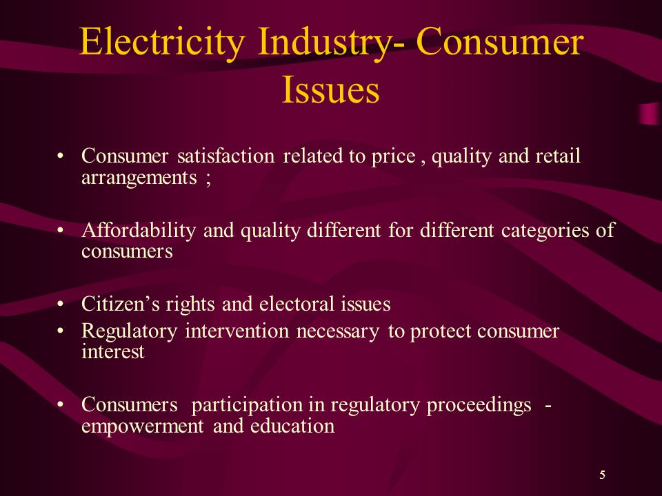 5 Electricity Industry- Consumer Issues Consumer satisfaction related to price, quality and retail arrangements ; Affordability and quality different for different categories of consumers Citizen’s rights and electoral issues Regulatory intervention necessary to protect consumer interest Consumers participation in regulatory proceedings - empowerment and education