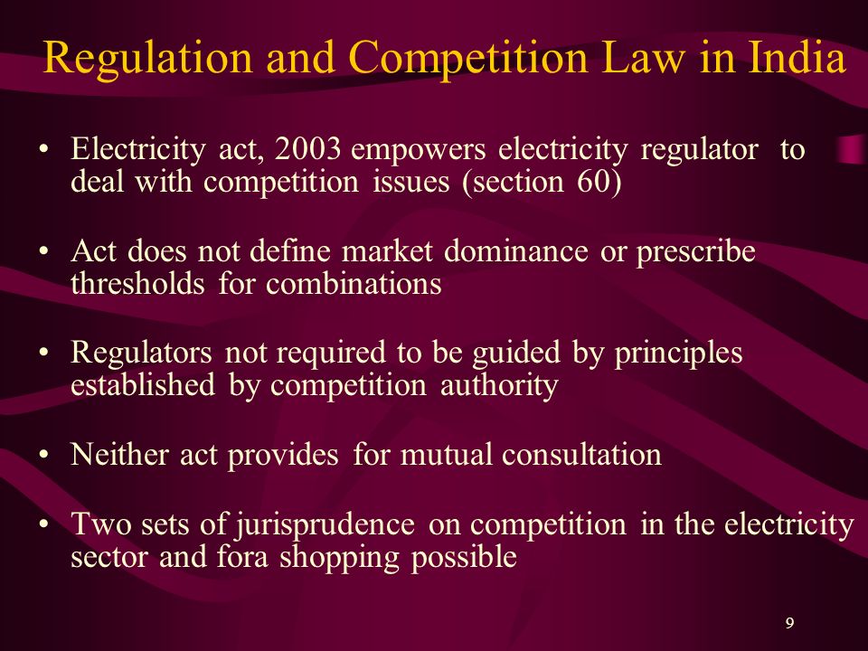9 Regulation and Competition Law in India Electricity act, 2003 empowers electricity regulator to deal with competition issues (section 60) Act does not define market dominance or prescribe thresholds for combinations Regulators not required to be guided by principles established by competition authority Neither act provides for mutual consultation Two sets of jurisprudence on competition in the electricity sector and fora shopping possible