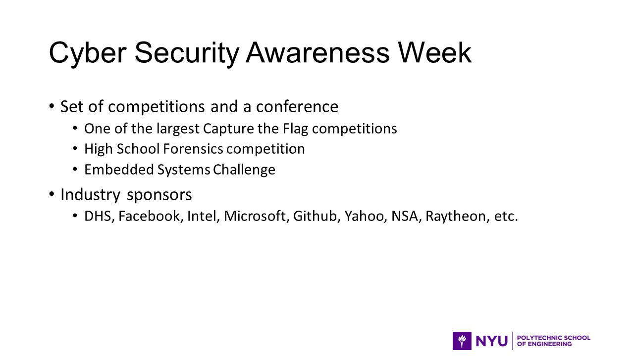 Cyber Security Awareness Week Set of competitions and a conference One of the largest Capture the Flag competitions High School Forensics competition Embedded Systems Challenge Industry sponsors DHS, Facebook, Intel, Microsoft, Github, Yahoo, NSA, Raytheon, etc.